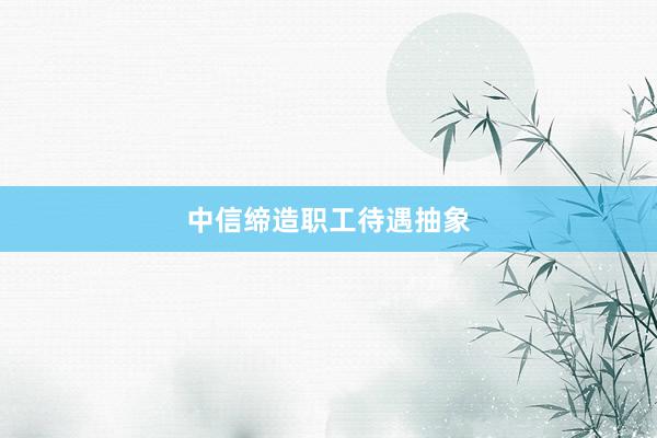 中信缔造职工待遇抽象