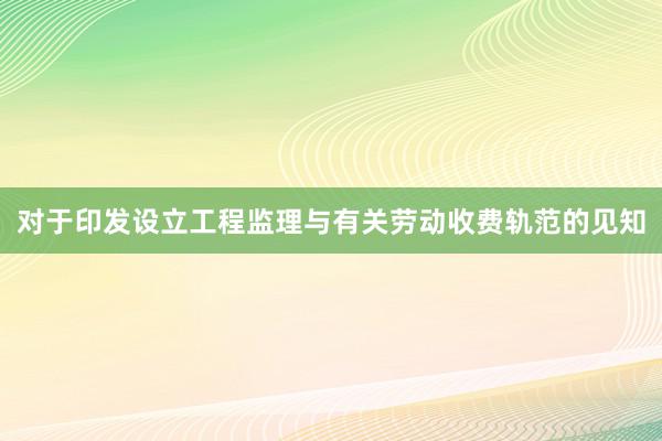 对于印发设立工程监理与有关劳动收费轨范的见知