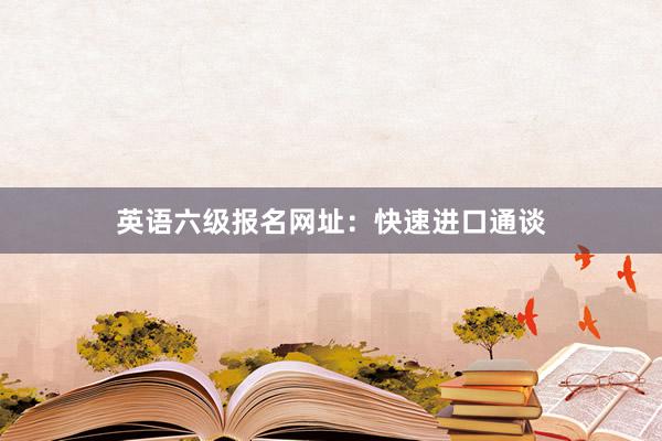 英语六级报名网址：快速进口通谈