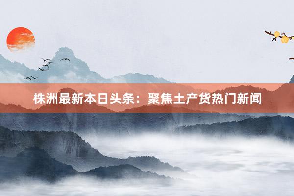 株洲最新本日头条：聚焦土产货热门新闻