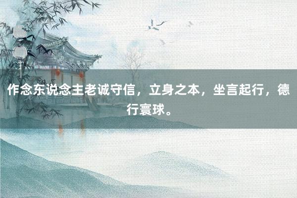 作念东说念主老诚守信，立身之本，坐言起行，德行寰球。